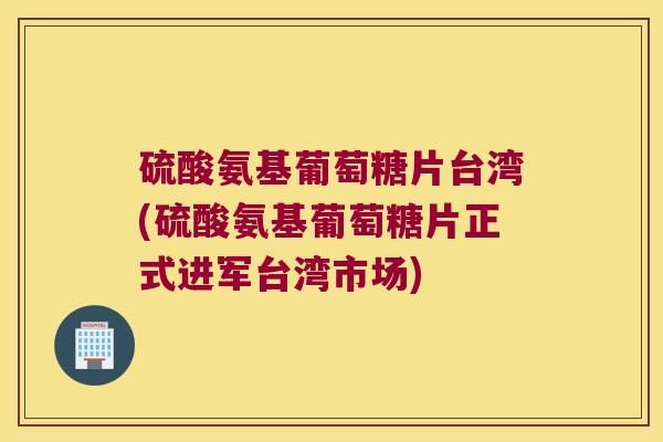 硫酸氨基葡萄糖片台湾(硫酸氨基葡萄糖片正式进军台湾市场)
