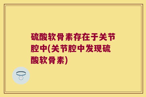 硫酸软骨素存在于关节腔中(关节腔中发现硫酸软骨素) 硫酸软骨素存在于关节腔中(关节腔中发现硫酸软骨素)