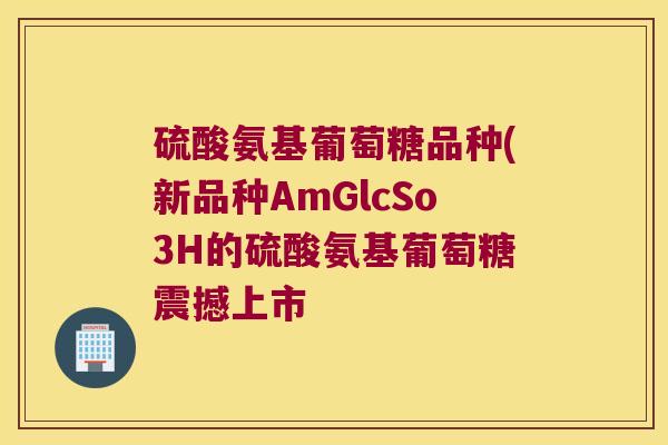 硫酸氨基葡萄糖品种(新品种AmGlcSo3H的硫酸氨基葡萄糖震撼上市 硫酸氨基葡萄糖品种(新品种AmGlcSo3H的硫酸氨基葡萄糖震撼上市