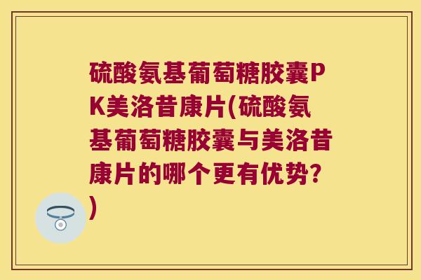硫酸氨基葡萄糖胶囊PK美洛昔康片(硫酸氨基葡萄糖胶囊与美洛昔康片的哪个更有优势?) 硫酸氨基葡萄糖胶囊PK美洛昔康片(硫酸氨基葡萄糖胶囊与美洛昔康片的哪个更有优势?)
