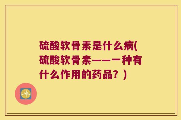 硫酸软骨素是什么(硫酸软骨素——一种有什么作用的药品？)
