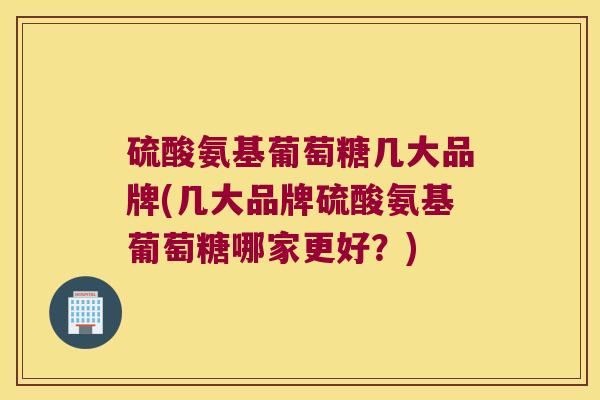 硫酸氨基葡萄糖几大品牌(几大品牌硫酸氨基葡萄糖哪家更好?) 硫酸氨基葡萄糖几大品牌(几大品牌硫酸氨基葡萄糖哪家更好?)