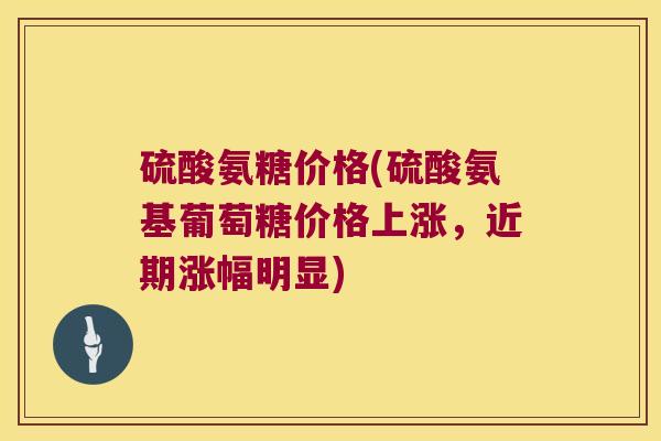 硫酸氨糖价格(硫酸氨基葡萄糖价格上涨,近期涨幅明显) 硫酸氨糖价格(硫酸氨基葡萄糖价格上涨,近期涨幅明显)