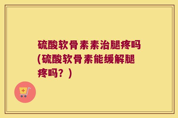 硫酸软骨素素腿疼吗(硫酸软骨素能缓解腿疼吗?) 硫酸软骨素素腿疼吗(硫酸软骨素能缓解腿疼吗?)