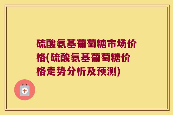 硫酸氨基葡萄糖市场价格(硫酸氨基葡萄糖价格走势分析及预测)