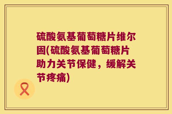 硫酸氨基葡萄糖片维尔固(硫酸氨基葡萄糖片助力关节保健，缓解关节)