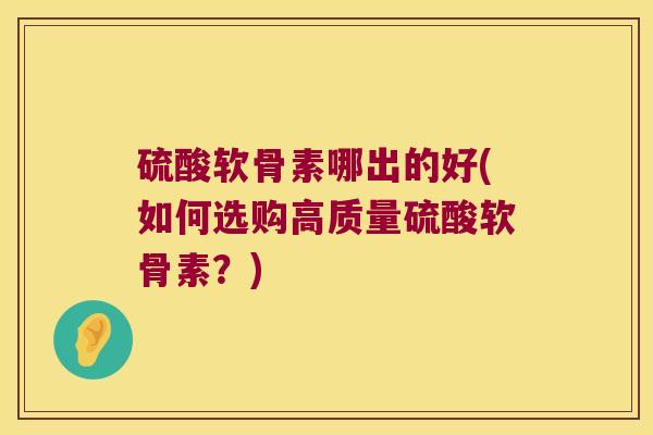 硫酸软骨素哪出的好(如何选购高质量硫酸软骨素?) 硫酸软骨素哪出的好(如何选购高质量硫酸软骨素?)