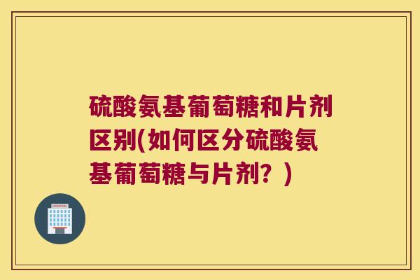 硫酸氨基葡萄糖和片剂区别(如何区分硫酸氨基葡萄糖与片剂?) 硫酸氨基葡萄糖和片剂区别(如何区分硫酸氨基葡萄糖与片剂?)