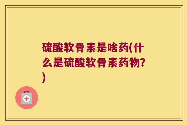 硫酸软骨素是啥药(什么是硫酸软骨素?) 硫酸软骨素是啥药(什么是硫酸软骨素?)