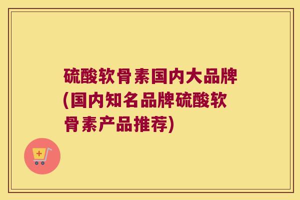 硫酸软骨素国内大品牌(国内知名品牌硫酸软骨素产品推荐) 硫酸软骨素国内大品牌(国内知名品牌硫酸软骨素产品推荐)