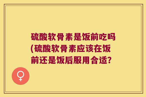 硫酸软骨素是饭前吃吗(硫酸软骨素应该在饭前还是饭后服用合适? 硫酸软骨素是饭前吃吗(硫酸软骨素应该在饭前还是饭后服用合适?