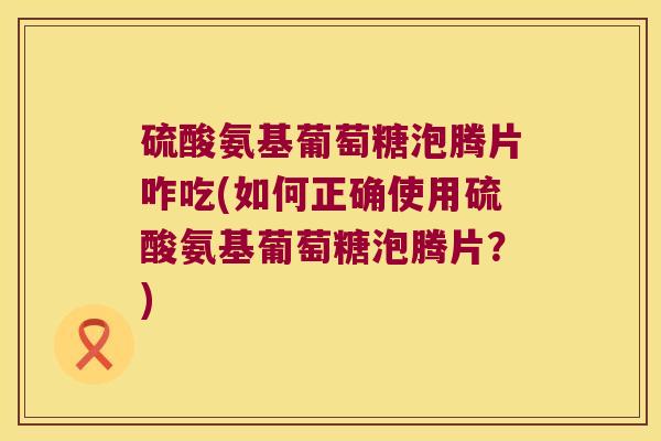 硫酸氨基葡萄糖泡腾片咋吃(如何正确使用硫酸氨基葡萄糖泡腾片？)
