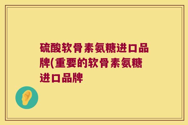 硫酸软骨素氨糖进口品牌(重要的软骨素氨糖进口品牌 硫酸软骨素氨糖进口品牌(重要的软骨素氨糖进口品牌