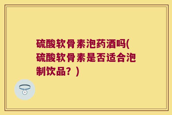 硫酸软骨素泡药酒吗(硫酸软骨素是否适合泡制饮品?) 硫酸软骨素泡药酒吗(硫酸软骨素是否适合泡制饮品?)