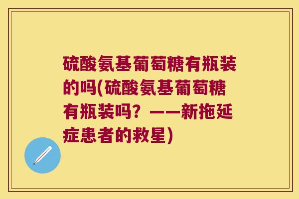 硫酸氨基葡萄糖有瓶装的吗(硫酸氨基葡萄糖有瓶装吗？——新拖延症患者的救星)