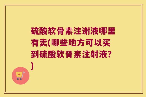 硫酸软骨素注谢液哪里有卖(哪些地方可以买到硫酸软骨素注射液?) 硫酸软骨素注谢液哪里有卖(哪些地方可以买到硫酸软骨素注射液?)