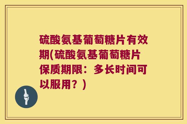 硫酸氨基葡萄糖片有效期(硫酸氨基葡萄糖片保质期限：多长时间可以服用？)