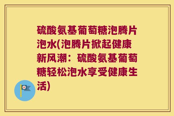 硫酸氨基葡萄糖泡腾片泡水(泡腾片掀起健康新风潮：硫酸氨基葡萄糖轻松泡水享受健康生活)