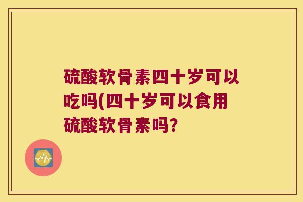 硫酸软骨素四十岁可以吃吗(四十岁可以食用硫酸软骨素吗? 硫酸软骨素四十岁可以吃吗(四十岁可以食用硫酸软骨素吗?