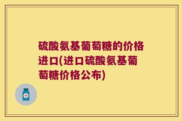 硫酸氨基葡萄糖的价格进口(进口硫酸氨基葡萄糖价格公布)