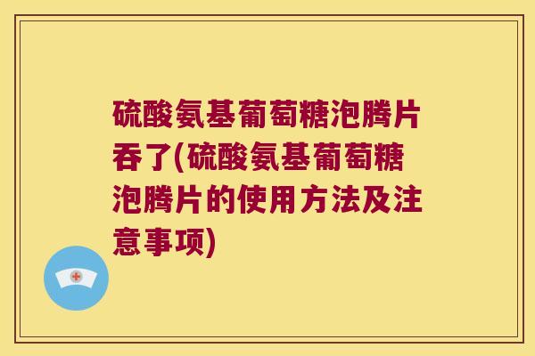 硫酸氨基葡萄糖泡腾片吞了(硫酸氨基葡萄糖泡腾片的使用方法及注意事项)