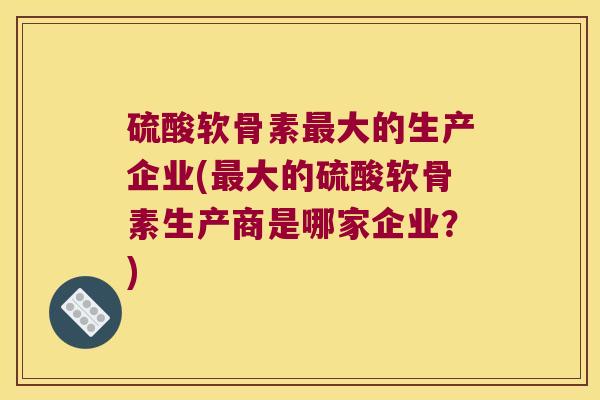 硫酸软骨素大的生产企业(大的硫酸软骨素生产商是哪家企业?) 硫酸软骨素大的生产企业(大的硫酸软骨素生产商是哪家企业?)