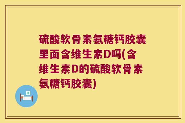 硫酸软骨素氨糖钙胶囊里面含维生素D吗(含维生素D的硫酸软骨素氨糖钙胶囊)