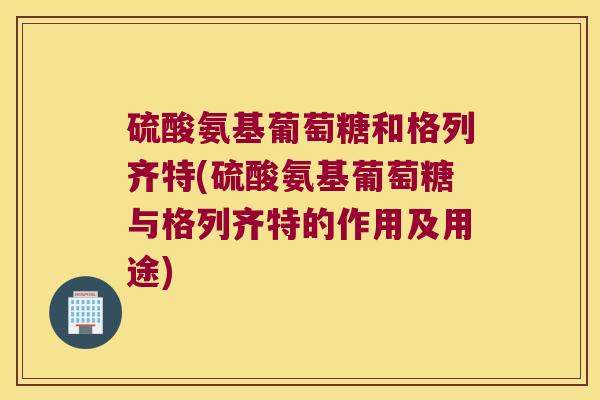 硫酸氨基葡萄糖和格列齐特(硫酸氨基葡萄糖与格列齐特的作用及用途) 硫酸氨基葡萄糖和格列齐特(硫酸氨基葡萄糖与格列齐特的作用及用途)