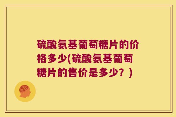 硫酸氨基葡萄糖片的价格多少(硫酸氨基葡萄糖片的售价是多少？)