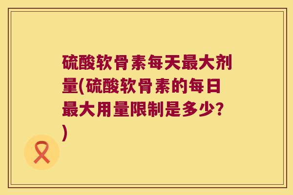 硫酸软骨素每天大剂量(硫酸软骨素的每日大用量限制是多少？)