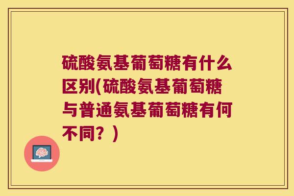 硫酸氨基葡萄糖有什么区别(硫酸氨基葡萄糖与普通氨基葡萄糖有何不同？)