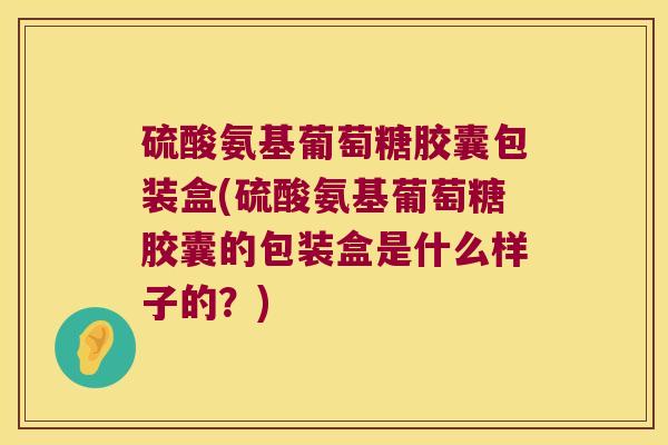 硫酸氨基葡萄糖胶囊包装盒(硫酸氨基葡萄糖胶囊的包装盒是什么样子的？)