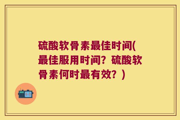 硫酸软骨素佳时间(佳服用时间?硫酸软骨素何时有效?) 硫酸软骨素佳时间(佳服用时间?硫酸软骨素何时有效?)