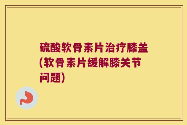 硫酸软骨素片膝盖(软骨素片缓解膝关节问题)