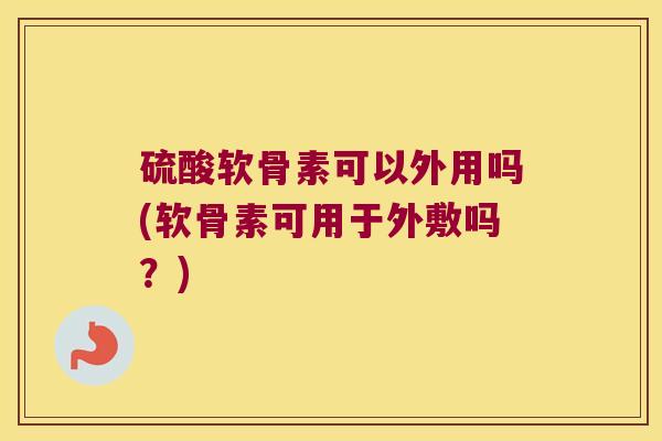 硫酸软骨素可以外用吗(软骨素可用于外敷吗？)
