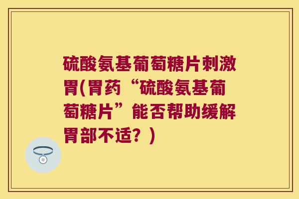硫酸氨基葡萄糖片刺激胃(胃药“硫酸氨基葡萄糖片”能否帮助缓解胃部不适？)