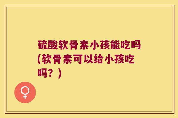 硫酸软骨素小孩能吃吗(软骨素可以给小孩吃吗？)