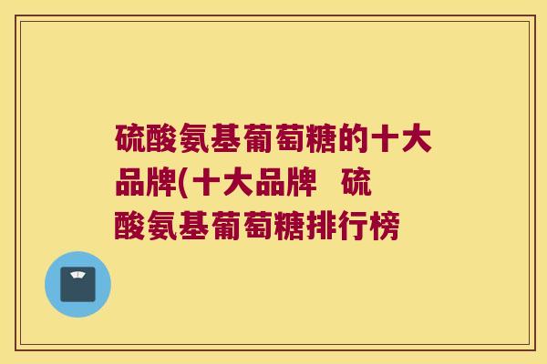 硫酸氨基葡萄糖的十大品牌(十大品牌 硫酸氨基葡萄糖排行榜 硫酸氨基葡萄糖的十大品牌(十大品牌 硫酸氨基葡萄糖排行榜