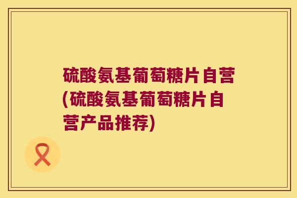硫酸氨基葡萄糖片自营(硫酸氨基葡萄糖片自营产品推荐)