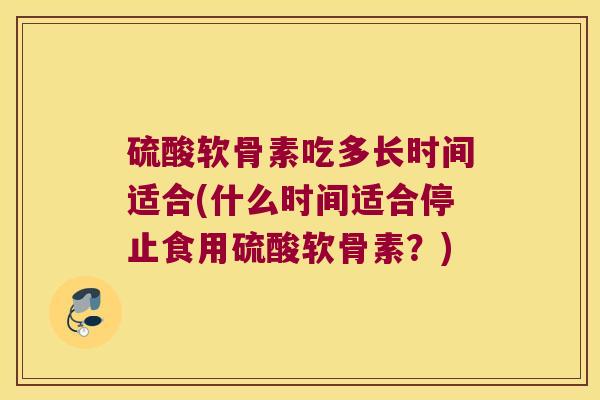 硫酸软骨素吃多长时间适合(什么时间适合停止食用硫酸软骨素?) 硫酸软骨素吃多长时间适合(什么时间适合停止食用硫酸软骨素?)