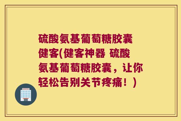 硫酸氨基葡萄糖胶囊 健客(健客神器 硫酸氨基葡萄糖胶囊，让你轻松告别关节！)