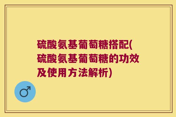 硫酸氨基葡萄糖搭配(硫酸氨基葡萄糖的功效及使用方法解析)