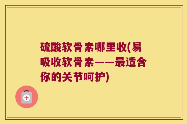 硫酸软骨素哪里收(易吸收软骨素——适合你的关节呵护) 硫酸软骨素哪里收(易吸收软骨素——适合你的关节呵护)