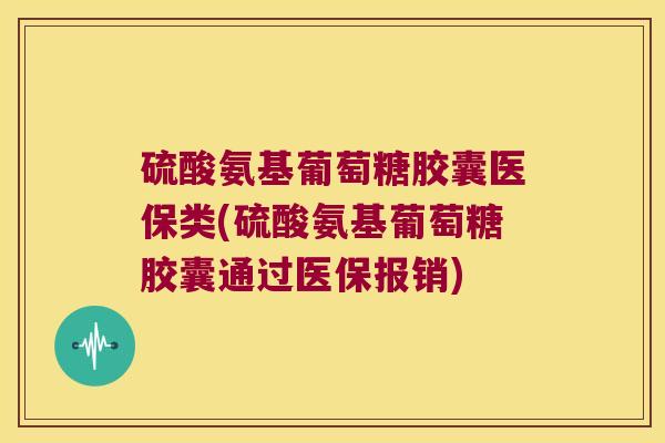 硫酸氨基葡萄糖胶囊医保类(硫酸氨基葡萄糖胶囊通过医保报销)