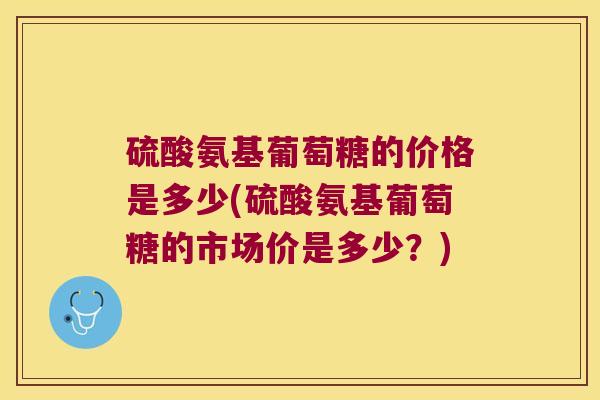 硫酸氨基葡萄糖的价格是多少(硫酸氨基葡萄糖的市场价是多少?) 硫酸氨基葡萄糖的价格是多少(硫酸氨基葡萄糖的市场价是多少?)