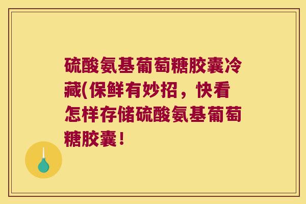硫酸氨基葡萄糖胶囊冷藏(保鲜有妙招,快看怎样存储硫酸氨基葡萄糖胶囊! 硫酸氨基葡萄糖胶囊冷藏(保鲜有妙招,快看怎样存储硫酸氨基葡萄糖胶囊!