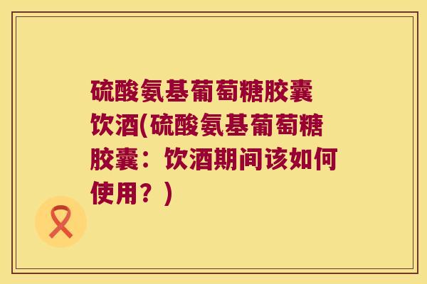 硫酸氨基葡萄糖胶囊 饮酒(硫酸氨基葡萄糖胶囊:饮酒期间该如何使用?) 硫酸氨基葡萄糖胶囊 饮酒(硫酸氨基葡萄糖胶囊:饮酒期间该如何使用?)