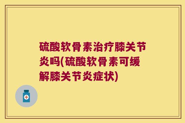 硫酸软骨素膝吗(硫酸软骨素可缓解膝关节状) 硫酸软骨素膝吗(硫酸软骨素可缓解膝关节状)