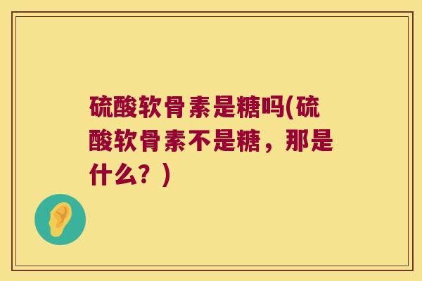 硫酸软骨素是糖吗(硫酸软骨素不是糖，那是什么？)