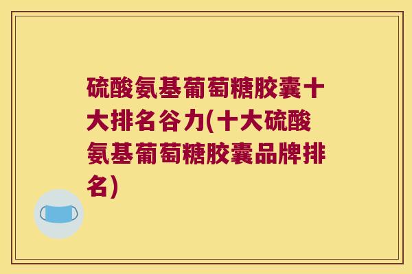 硫酸氨基葡萄糖胶囊十大排名谷力(十大硫酸氨基葡萄糖胶囊品牌排名) 硫酸氨基葡萄糖胶囊十大排名谷力(十大硫酸氨基葡萄糖胶囊品牌排名)